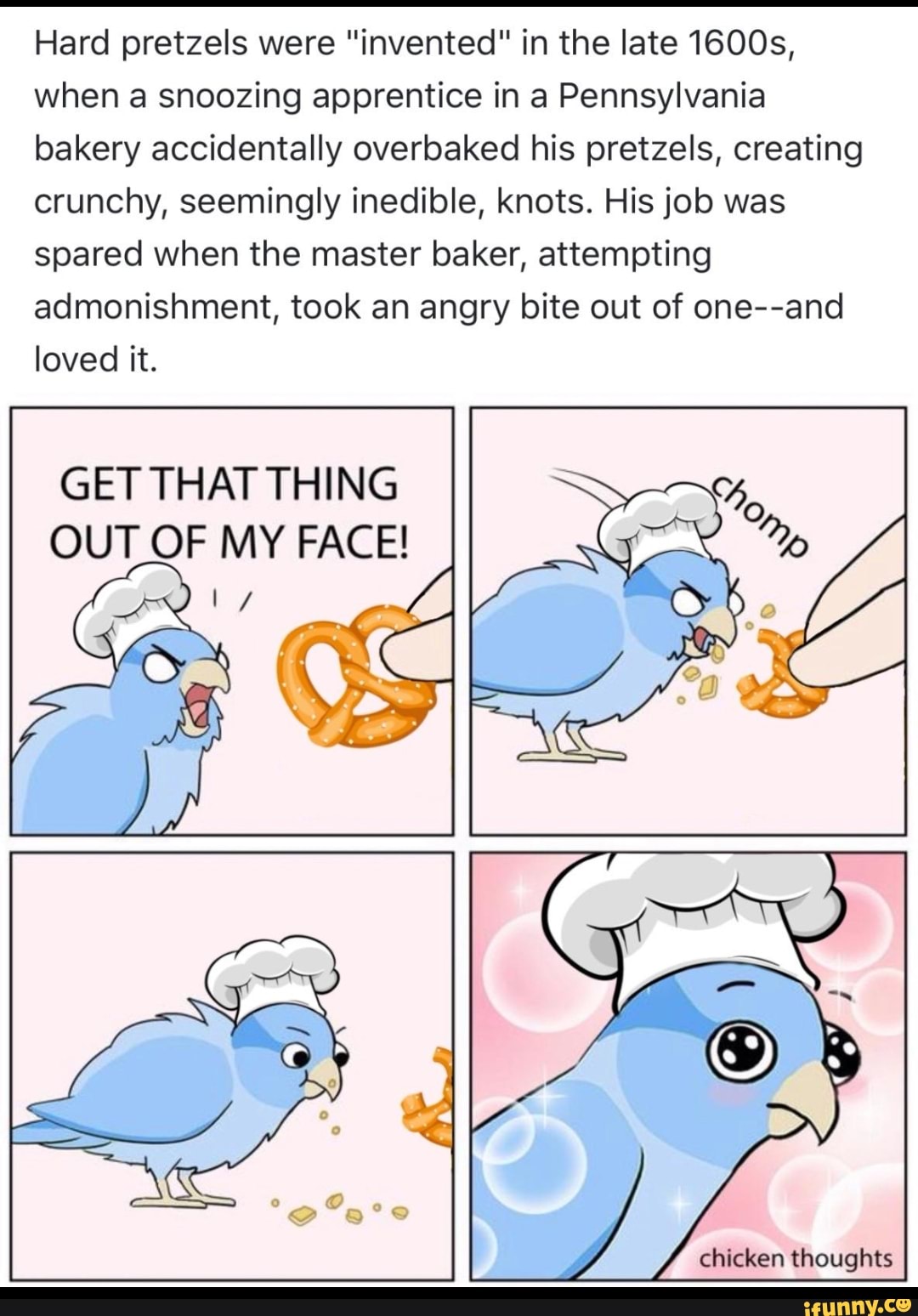 Hard pretzels were "invented" in the late 1600s,
when a snoozing apprentice in a Pennsylvania
bakery accidentally overbaked his pretzels, creating
crunchy, seemingly inedible, knots. His job was
spared when the master baker, attempting
admonishment, took an angry bite out of one--and
loved it.
GET THAT THING
OUT OF MY FACE!