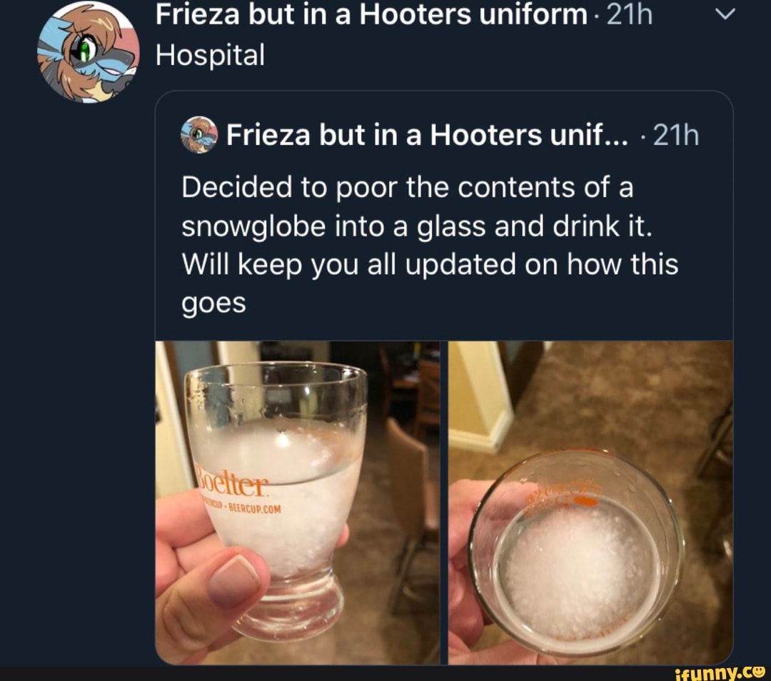 Do) Hospital Frieza but in a Hooters unif... 21h
Decided to poor the contents of a
snowglobe into a glass and drink it.
Will keep you all updated on how this
goes