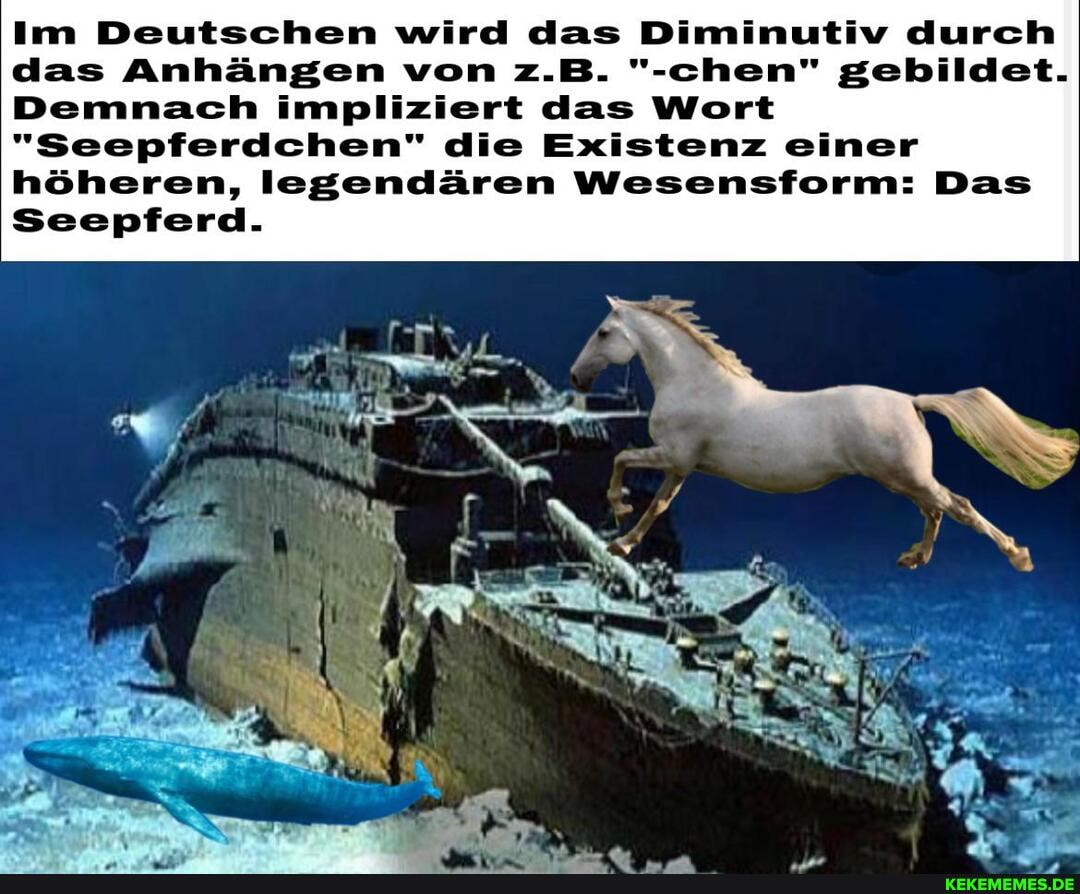 Im Deutschen wird das Diminutiv durch das Anhängen von z.B. "rehen" gebildet.
Demnach impliziert das Wort
"Seepferdchen" die Existenz einer höheren, legendären Wesensform: Das
Seepferd.