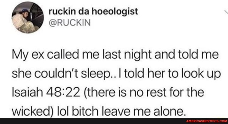 My ex called me last night and told me she couldn't sleep.. I told her to look up
Isaiah 48: (there is no rest for the wicked) lol bitch leave me alone.