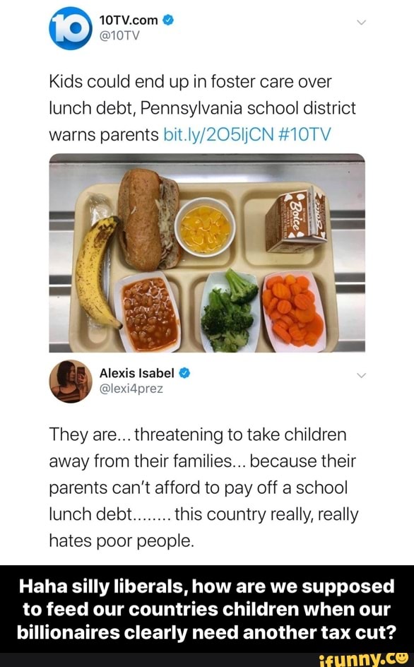 Kids couid end up in foster care over
lunch debt, Pennsyivania school district
warns parents bn iy/ZOBiJCN #iOTV
They are.,threatening to take children
away from their families... because their
parents can’t afford to pay off a school
lunch debt this country really, really
hates poor people.
Haha silly liberals, how are we supposed
to feed our countries children when our
billionaires clearly need another tax cut? - Haha silly liberals, how are we supposed to feed our countries children when our billionaires clearly need another tax cut?