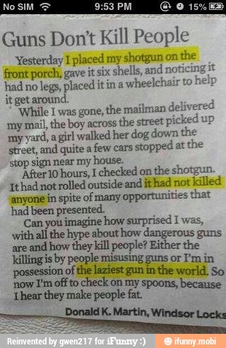 Guns Don't Kill People
Yesterday I placed my shotgun on
the
front porch, gave it six shells, and notici
had no
legs, placed it in a
wheeleh
my
yard, agirl walked her dog down th
street, and quite a
few cars:
stopped at
the
stop sign near my house.
After 10 hours, I checked on
the shotgun
Ithadnot rolled outside and ithad not
killed
anyone in spite of many
opportunities that
had been presented.
O quest
wpe
arcando e illpeople?
Either the
killing is by people misusing guns or I'm in
possession of the laziest gun in the world. So
now I'm off to
check on my spoons, becaus
Shear they make people fat.
Donald K. Martin, Windsor Locks