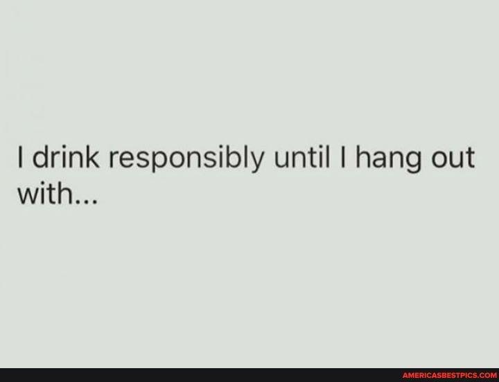 I drink responsibly until I hang out with...