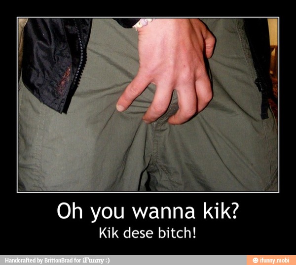 Oh you wanna kik?
Kik dese bitch! - Oh you wanna kik?
Kik dese bitch!