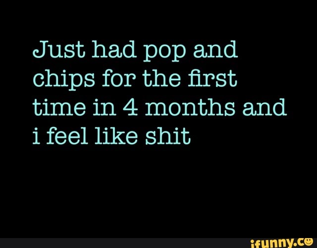 Just had pop and
chips for the first
time in 4 months and
i feel like shit