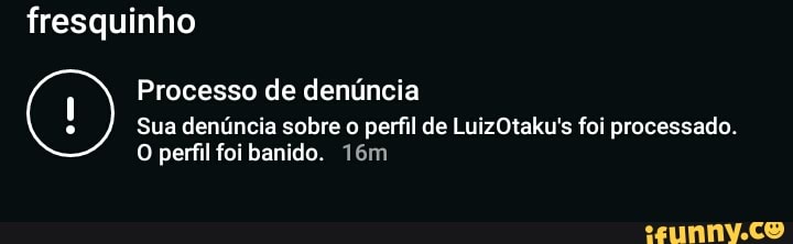 fresquinho
Processo de denúncia
Sua denúncia sobre o perfil de LuizOtaku's foi processado.
O perfil foi banido.