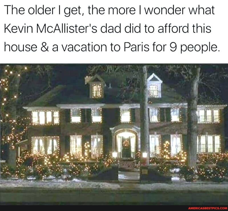 The older I get, the more I wonder what
Kevin McAllister's dad did to afford this
house & a vacation to Paris for 9 people.
witt