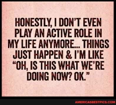 HONESTLY, I DON'T EVEN PLAY AN ACTIVE ROLE IN MY LIFE ANYMORE... THINGS JUST HAPPEN & I'M LIKE
"OH, IS THIS WHAT WE'RE DOING NOW? OK."
