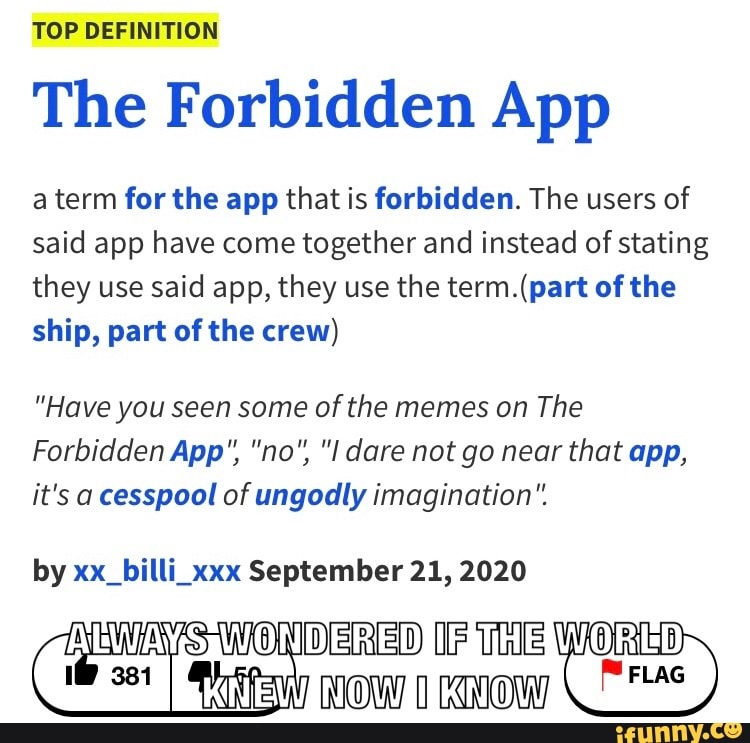 TOP DEFINITION
The Forbidden App
term for the app that is forbidden. The users of said app have come together and instead of stating they use said app, they use the of the ship, part of the crew)
"Have you seen some of the memes on The
Forbidden App", "no", "I dare not go near that app, it's a cesspool of ungodly imagination".
by xx_billi_xxx September 21, 2020
ALWA WONDERED IF THE WORE I NOW AIKN OW, )