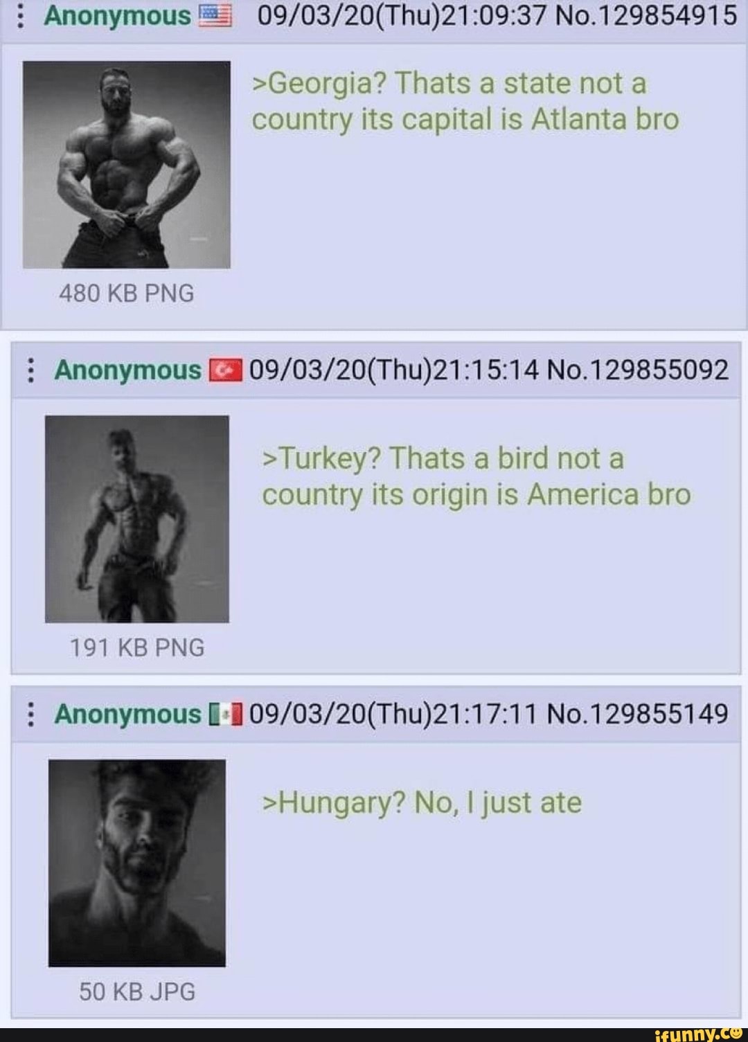 : Anonymous No.129854915
>Georgia? Thats a state not a country its capital is Atlanta bro
480 KB PNG
Anonymous No. 129855092
>Turkey? Thats a bird not a country its origin is America bro
191 KB PNG
: Anonymous No.129855149
>Hungary? No, I just ate
50 KB JPG