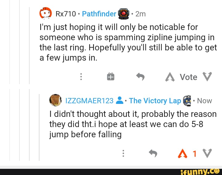 Pathfinder
I'm just hoping it will only be noticable for someone who is spamming zipline jumping in the last ring. Hopefully you'll still be able to get a few jumps in.
A Vote V
@ zzcmacri23 The Victory Lap Now
didn't thought about it, probably the reason they did tht.i hope at least we can do 5-8 jump before falling
