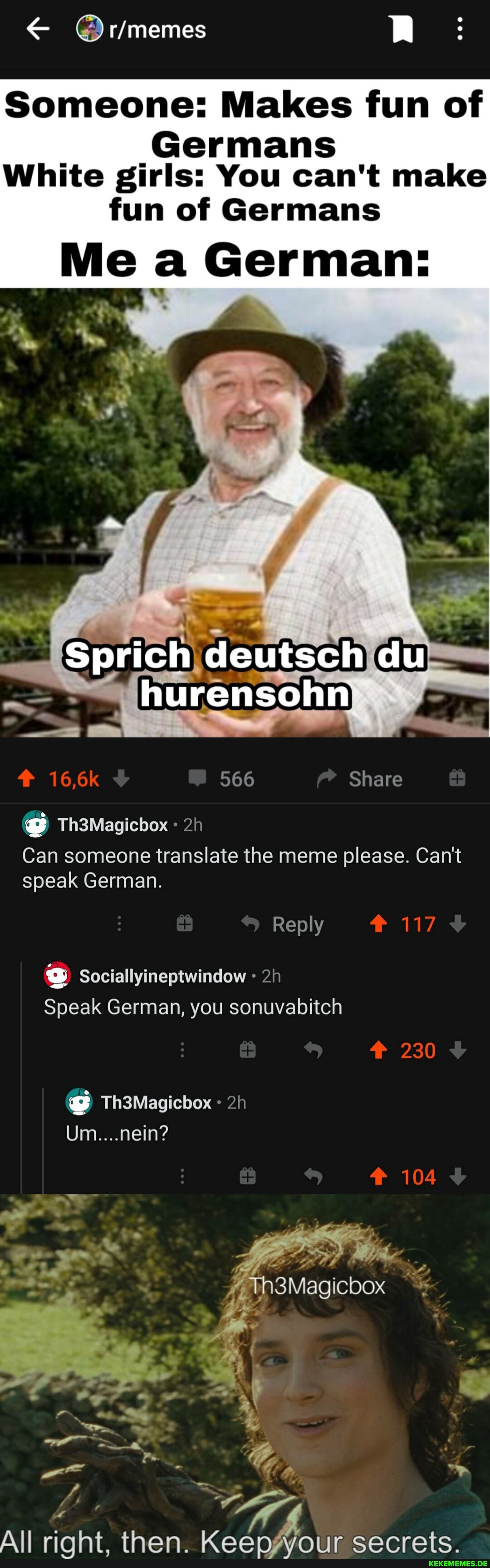 RR:
Someone: Makes fun of
Germans
White girls: You can't make
fun of Germans
Me a German:
Sprich deutsch du
hurensohn
566 Share
@ Th3Magicbox
Can someone translate the meme please. Can't speak German.
Reply
230
104
Sociallyineptwindow
Speak German, you sonuvabitch
Th3Magicbox
Um....nein? he, SS Wh3Magicbox
All riqht then Keeanggvoiir cecrete