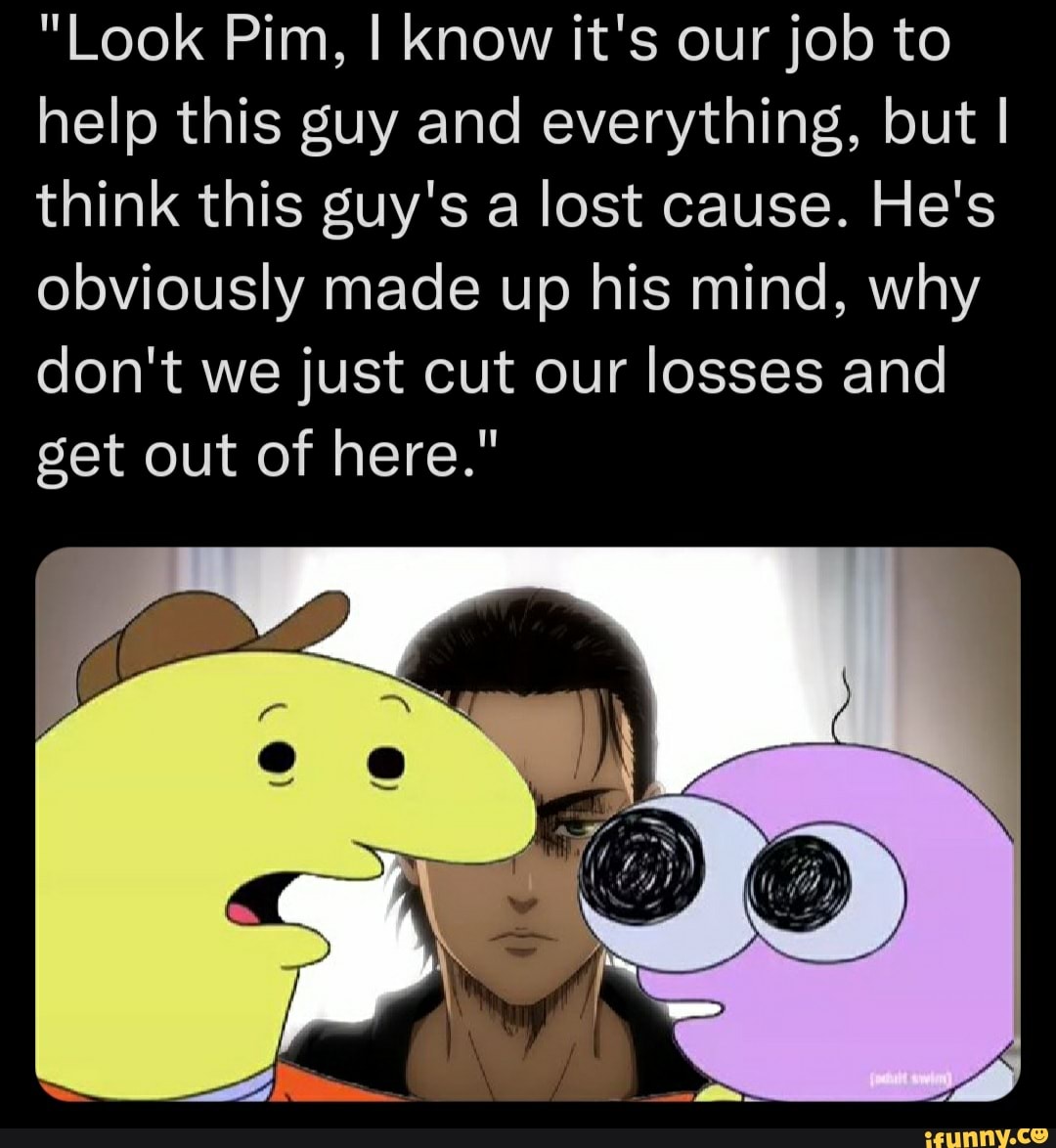 "Look Pim, I know it's our job to help this guy and everything, but I think this guy's a lost cause. He's obviously made up his mind, why don't we just cut our losses and get out of here."