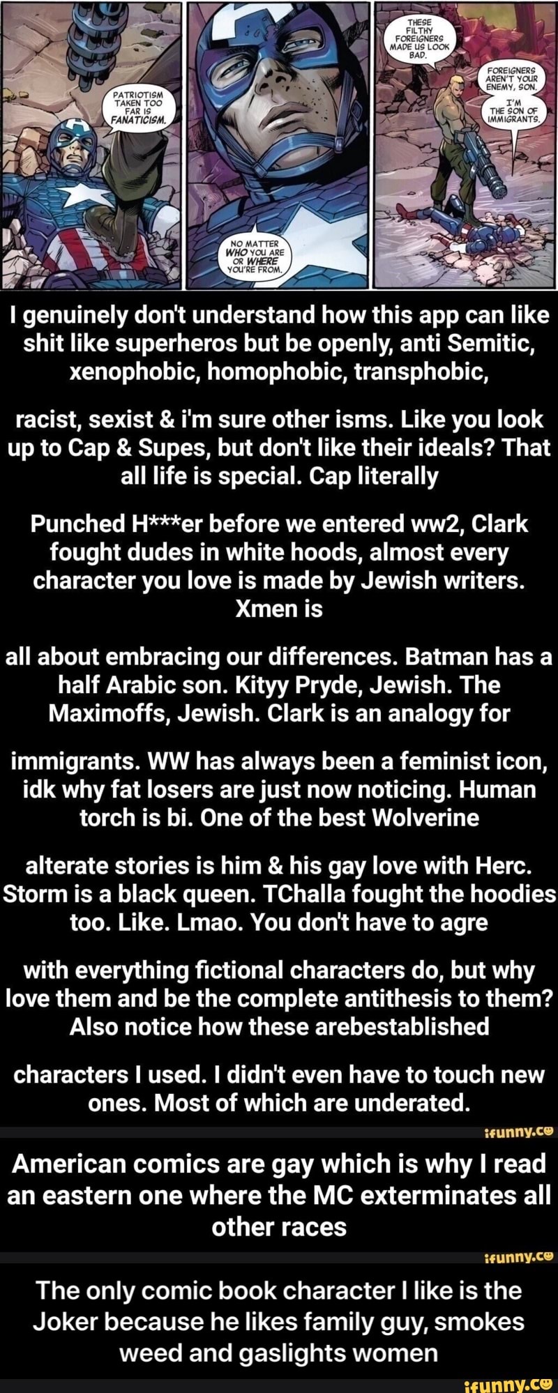 genuinely don't understand how this app can like shit like superheros but be openly, anti Semitic, xenophobic, homophobic, transphobic,
racist, sexist & fm sure other isms. Like you look up to Cap & Supes, but don't like their ideals? That all life is special. Cap literally
Punched H***er before we entered Clark fought dudes in white hoods, almost every character you love is made by Jewish writers.
Xmen is
all about embracing our differences. Batman has a half Arabic son. Kityy Pryde, Jewish. The
Maximoffs, Jewish. Clark is an analogy for
immigrants. WW has always been a feminist icon, idk why fat losers are just now noticing. Human torch is bi. One of the best Wolverine
alterate stories is him & his gay love with Herc.
Storm is a black queen. TChalla fought the hoodies too. Like. Lmao. You don't have to agre
with everything fictional characters do, but why love them and be the complete antithesis to them?
Also notice how these arebestablished
characters I used. I didn't even have to touch new ones. Most of which are underated.
American comics are gay which is why I read an eastern one where the MC exterminates all other races wunny.ce
The only comic book character I like is the
Joker because he likes family guy, smokes weed and gaslights women - The only comic book character I like is the Joker because he likes family guy, smokes weed and gaslights women