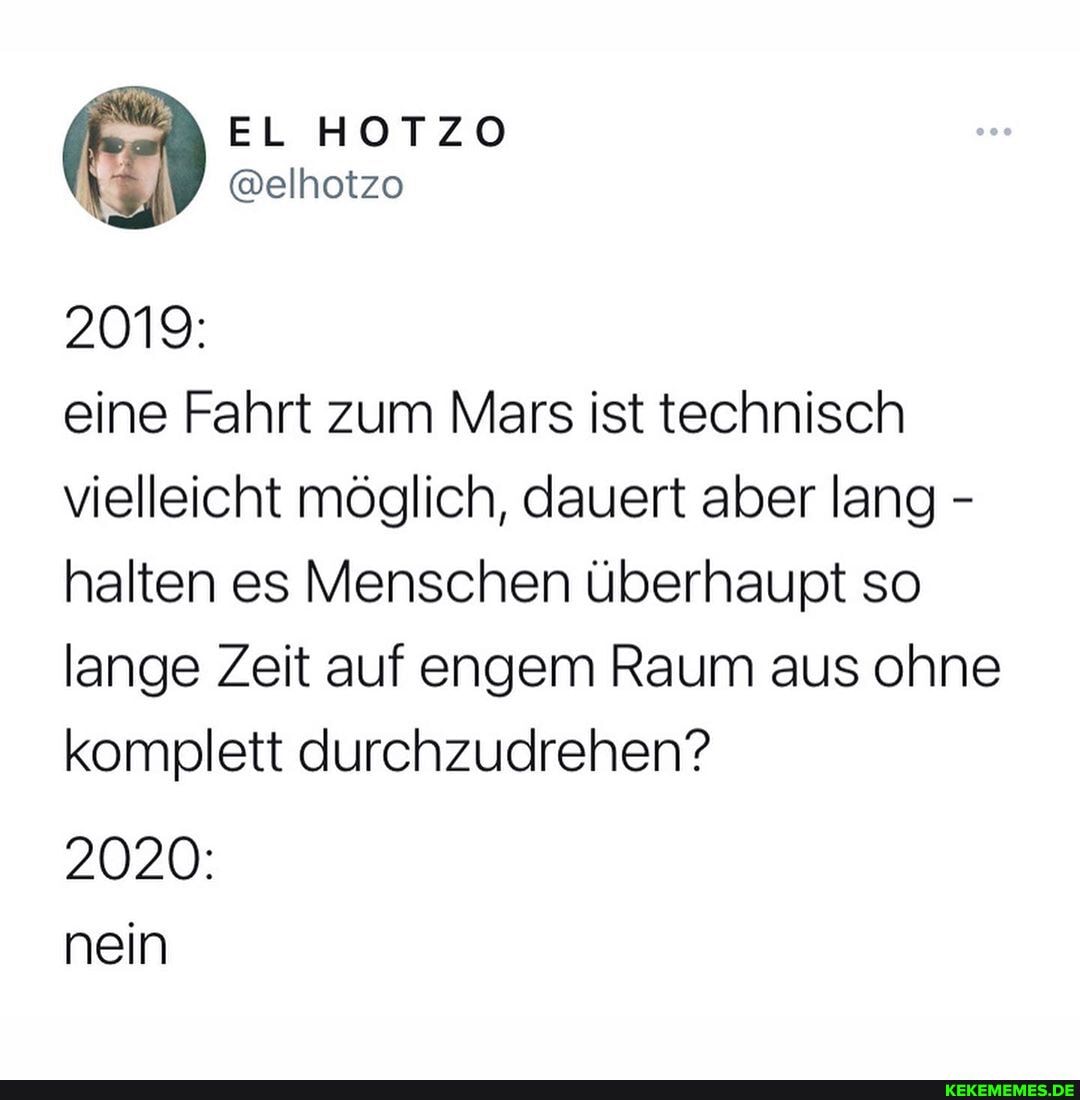 2019:
eine Fahrt zum Mars ist technisch vielleicht möglich, dauert aber lang - halten es Menschen überhaupt so lange Zeit auf engem Raum aus ohne komplett durchzudrehen?
2020: nein