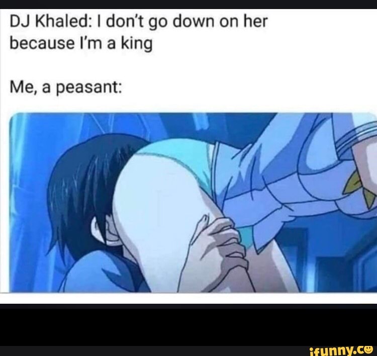 DJ Khaled: I don't go down on her
because I'm a king
Me, peasant: -