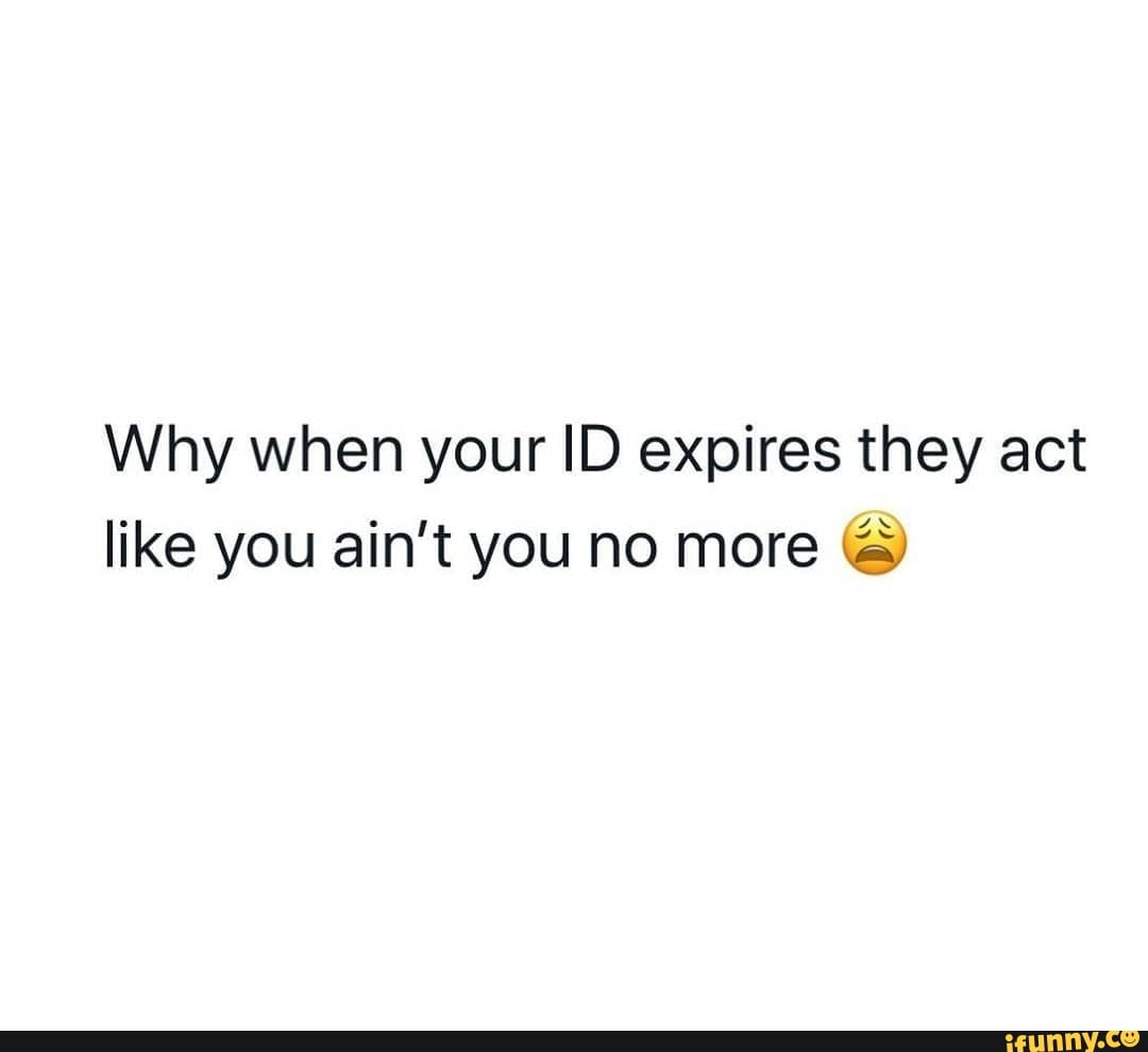 Why when your ID expires they act like you ain't you no more &