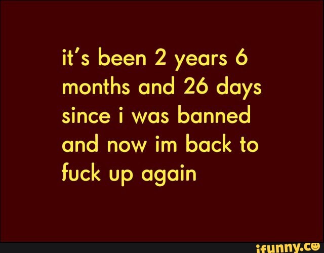 it's been 2 years 6
months and 26 days
since i was
banned
and now im back to
fuck up again