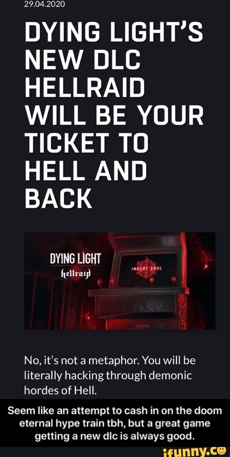 DYING LIGHT'S
NEW DLC
HELLRAID
WILL BE YOUR
TICKET TO
HELL AND
BACK
DYING LIGHT
No, it's not a metaphor. You will be
literally hacking through demonic
hordes of Hell.
Seem like an attempt to cash in on the doom
eternal hype train tbh, but a great game
getting a new dic is always good. - Seem like an attempt to cash in on the doom eternal hype train tbh, but a great game getting a new dlc is always good.