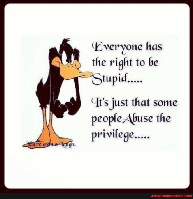 (Everyone has the right to be
it's just that some people Abuse the privilege