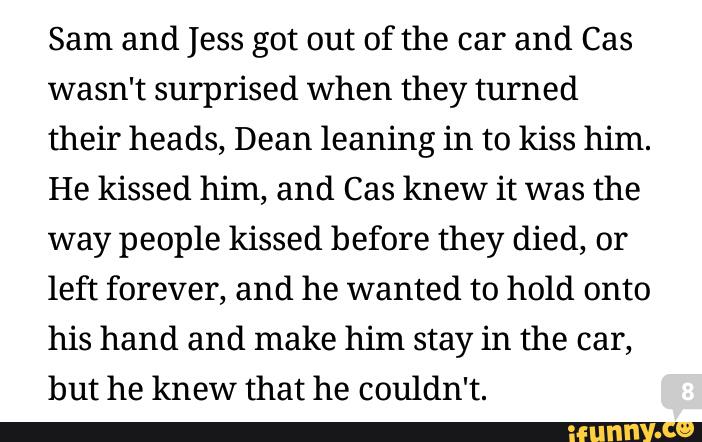 Sam and Jess got out of the car and Cas
wasn't surprised when they turned
their heads, Dean leaning in to kiss him.
He kissed him, and Cas knew it was the
way people kissed before they died, or
left forever, and he wanted to hold onto
his hand and make him stay in the car,
but he knew that he couldn't.