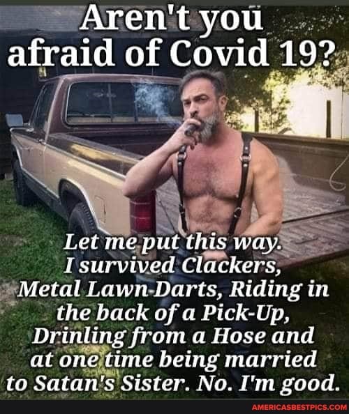 Aren't you afraid of Covid 19?
Let me put this way.
I survived Clackers,
Metal Lawn Darts, Riding in the back of Pick-Up,
Drinling from a Hose and at time being married to Satan's Sister. No. I'm good.