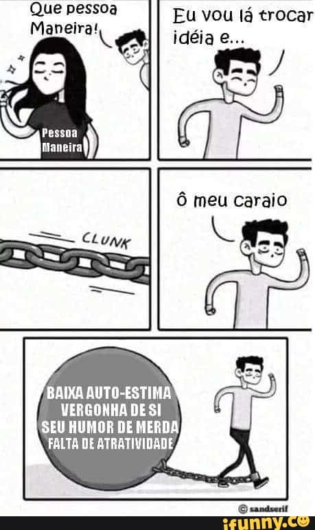 Que pessoa
Maneira!
Eu vou lá trocar
BAIXA AUTO-ESTIMA
VERGONHA DE SI
SEU HUMOR DE MERDA
FALTA DE ATRATIVIDADE