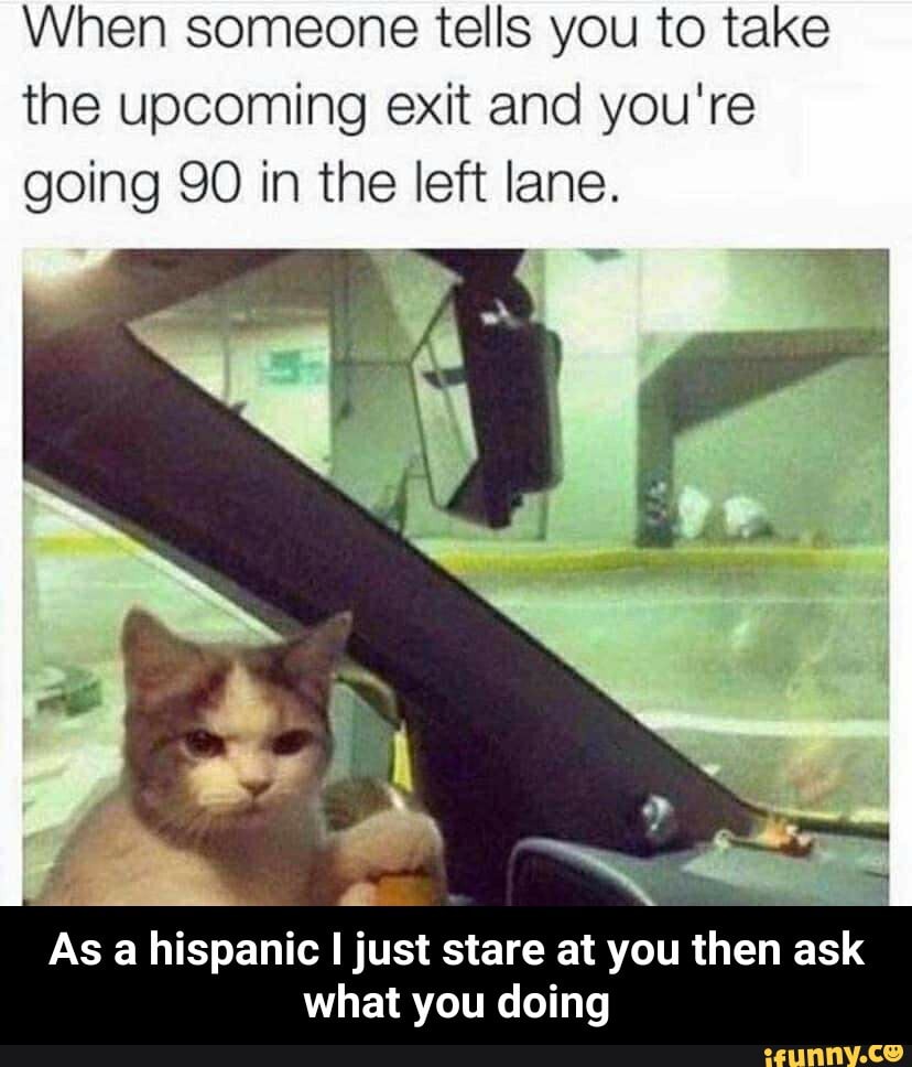 When someone tells you to take
the upcoming exit and you're
going 90 in the left lane.
As a hispanic I just stare at you then ask
what you doing - As a hispanic I just stare at you then ask what you doing