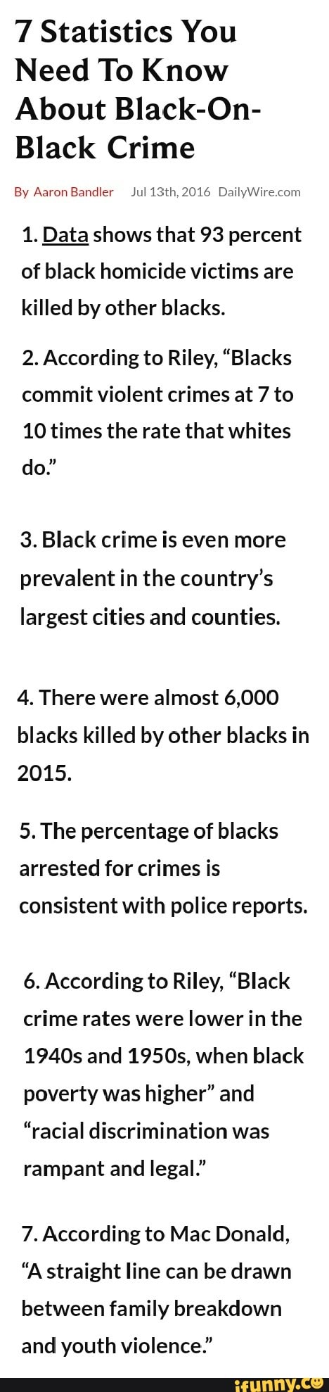 7 Statistics You
Need To Know
About Black-On-
Black Crime
By Aaron Bandler Jul 13th, 2016 DailyWire.com
1. Data shows that 93 percent
of black homicide victims are
killed by other blacks.
2. According to Riley, "Blacks
commit violent crimes at 7 to
10 times the rate that whites
3. Black crime is even more
prevalent in the country's
largest cities and counties.