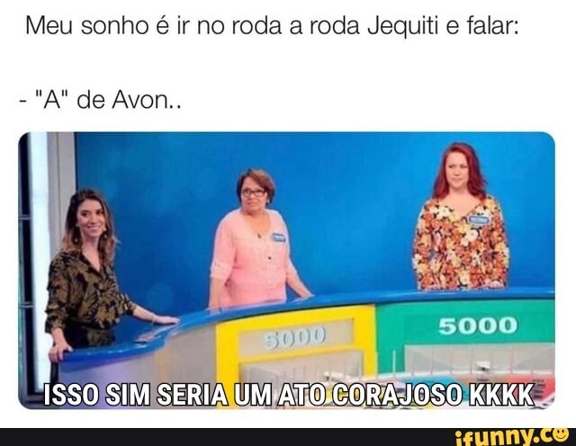 Meu sonho é ir no roda a roda Jequiti e falar:
-"A" de Avon.
ISSO SIM SERIA UM ATO CORAJOSO KKKK