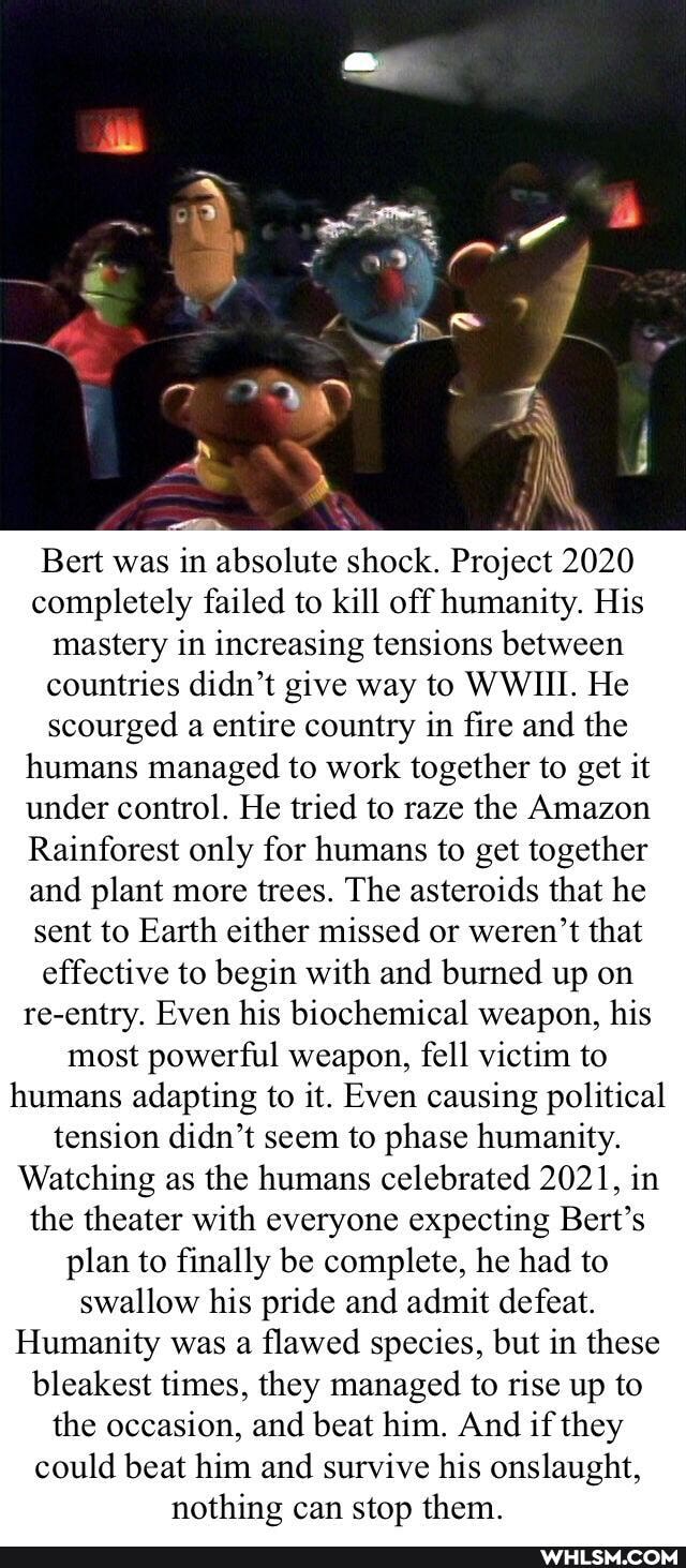 Bert was in absolute shock. Project 2020 completely failed to kill off humanity. His mastery in increasing tensions between countries didn't give way to WWIII. He scourged a entire country in fire and the humans managed to work together to get it under control. He tried to raze the Amazon
Rainforest only for humans to get together and plant more trees. The asteroids that he sent to Earth either missed or weren't that effective to begin with and burned up on re-entry. Even his biochemical weapon, his most powerful weapon, fell victim to humans adapting to it. Even causing political tension didn't seem to phase humanity.
Watching as the humans celebrated 2021, in the theater with everyone expecting Bert's plan to finally be complete, he had to swallow his pride and admit defeat.
Humanity was a flawed species, but in these bleakest times, they managed to rise up to the occasion, and beat him. And if they could beat him and survive his onslaught, nothing can stop them.