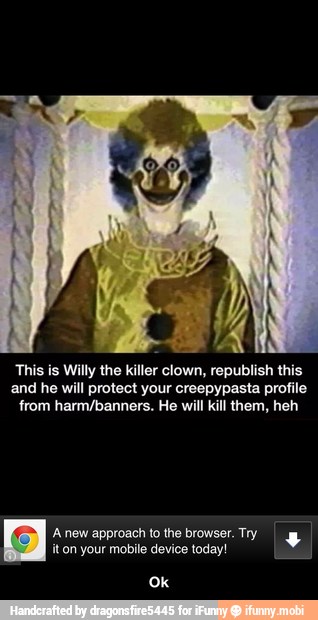 This is Willy the killer clown, republish this
and he will protect your creepypasta profile
from harm/banners. He will kil them, heh
Anew approach tothe browser. Tyg
it on your mobile device today! - Ok