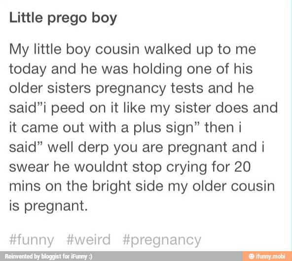 Little prego boy
My little boy cousin walked up to me
today and he was holding one of his
older sisters pregnancy tests and he
said"i peed on it like my sister does and
it came out with a plus sign" then i
said" well derp you are pregnant and i
swear he wouldnt stop crying for 20
mins on the bright side my older cousin
is pregnant.
#funny