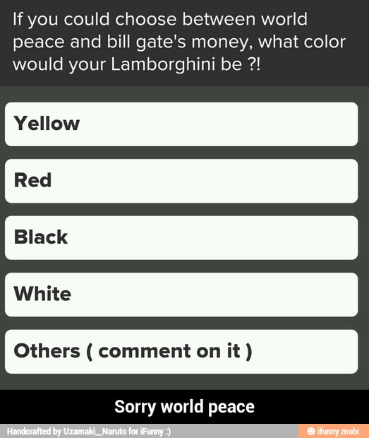 If you could choose between world
peace and bill gate's money, what color
would your Lamborghini be Yellow
Others comment on it Sorry world peace - Sorry world peace