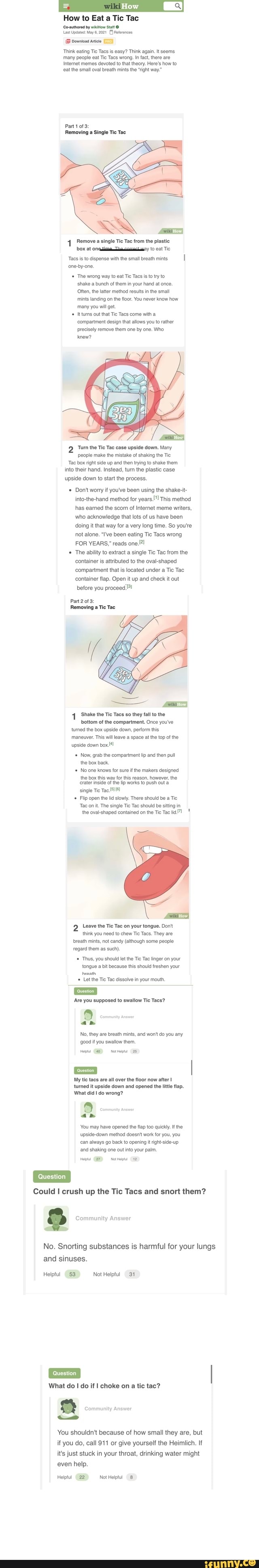 How
How to Eat a Tic Tac
Co-authored by wikiHow Statt
Last Updated: May 6, 2021) Reternces
Download antcie
Think eating Tic Tacs is easy? Think again. It seems
'many people eat Tic Tacs wrong. In fact, there are
Internet memes devoted to that theory. Here's how to eat the small oval breath mints the "right way."
Part 1 of 3:
Removing a Single Tic Tac
Remove a single Tic Tac trom the plastic box at eat Tic
Tacs is to dispense with the small breath mints
'one-by-one.
Tho wrong way to eat Tie Tacs is to try to shake a bunch of them in your hand at once.
Often, the latter method results in the small mints landing on the floor. You never know how many you will get.
Itturns out that Tie Tacs come with a
'compartment design that allows you to rather precisely remove them one by one. Who knew?
'Turn the Tic Tac case upside down. Many people make the mistake of shaking the Tic
'Tac box right side up and then trying to shake them into their hand, Instead, turn the plastic case upside down to start the process.
Don't worry if you've been using the shake-it- into-the-hand method for years." This method has earned the scorn of Internet meme writers, who acknowledge that lots of us have been doing it that way for a very long time. So you're not alone. "I've been eating Tic Tacs wrong
FOR YEARS," reads
The ability to extract a single Tic Tac from the container is attributed to the oval-shaped compartment that is located under a Tic Tac container flap. Open it up and check it out before you proceed.
Part 2 of 3:
Removing a Tic Tac
'Shake the Tic Tacs so they fall to the
bottom of the compartment. Once you've turned the box upside down, perform this
'maneuver. This will leave a space at the top of the upside down
Now, grab the compartment lip and then pull the box back
No one knows for sure the makers designed
the box this way for this reason, however, the
'rater inside of the lip works to push out a
single Tie Tac
Flip open the lid slowly. There should be a Tic
'Tac on it. The single Tic Tac should be sitting in
the oval-shaped contained on the Tic Tac
Leave the Tic Tac on your tongue. Don't think you need to chew Tic Tacs. They are breath mints, not candy (although some people regard them as such).
Thus, you should let the Tic Tac linger on your tongue a bit because this should freshen your
braath
Let the Tic Tac dissolve in your mouth.
'Are you supposed to swallow Tic Tacs?
No, they are breath mints, and won't do you any g00d if you swallow them,
Hept (25)
My tic tacs are all over the floor now after turned it upside down and opened the little flap.
What did do wrong?
an
You may have opened the flap too quickly. Ifthe upside-down method doesn't work for you, you can always go back to opening it right-side-up and shaking one out into your paim.
Could I crush up the Tic Tacs and snort them?
Community Answer
No. Snorting substances is harmful for your lungs and sinuses.
Helpful (53 Not Helpful 31
juestion
What do I do if I choke on a tic tac?
You shouldn't because of how small they are, but if you do, call 911 or give yourself the Heimlich. If it's just stuck in your throat, drinking water might even help.
Heiptul NotHelptul