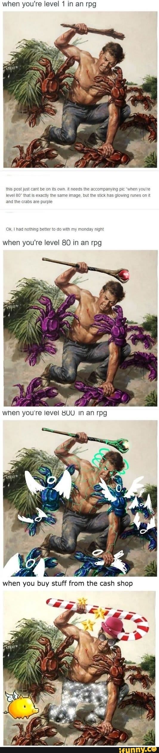 when you're level 1 in an rpg
when you're
ing runes on it
this post just cant be on its own. it needs the accompany
level 80" that is exactly the same image, but the stick has gl
and the crabs are purple
OK, I had nothing better to do with my monday night
when you're level 80 in an rpg