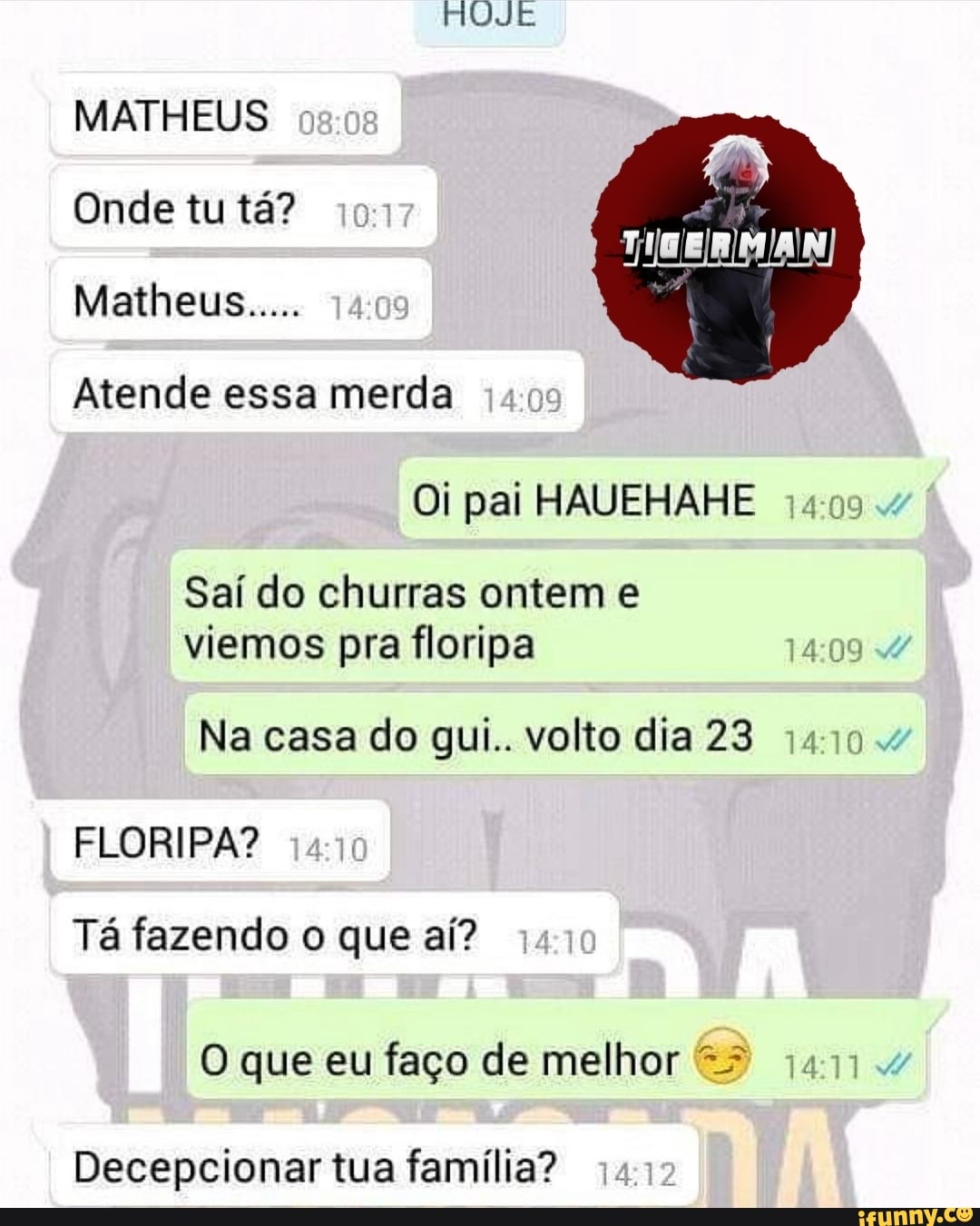 HUJE
MATHEUS Onde tu tá?
Matheus... 14
Atende essa merda
Oi pai HAUEHAHE
Saí do churras ontem e viemos pra floripa
Na casa do qgui.. volto dia 23 1410
FLORIPA?
Tá fazendo o que aí?
Decepcionar tua família?