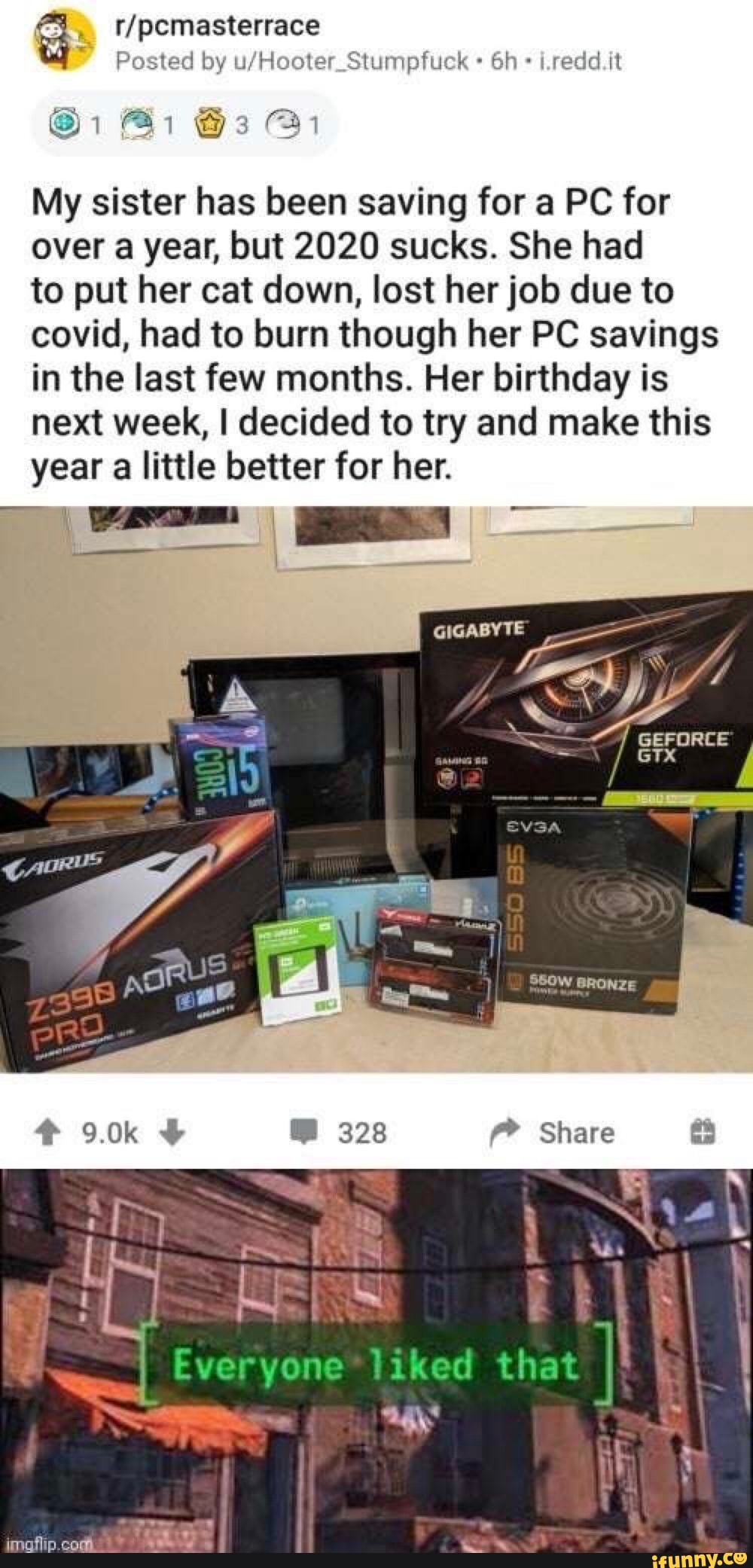/pcmasterrace
@1 Bi @3 @1
Posted by i.redd.it
My sister has been saving for a PC for over a year, but 2020 sucks. She had
to put her cat down, lost her job due to covid, had to burn though her PC savings in the last few months. Her birthday is next week, I decided to try and make this year a little better for her.
GIGABYTE
Share
on that