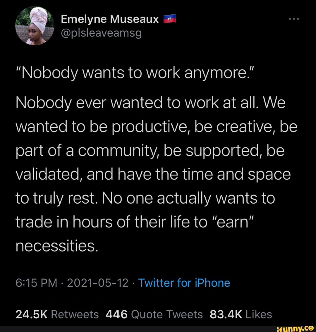 Emelyne Museaux
"Nobody wants to work anymore."
Nobody ever wanted to work at all. We wanted to be productive, be creative, be part of a community, be supported, be validated, and have the time and space to truly rest. No one actually wants to trade in hours of their life to "earn" necessities.
PM - 2021-05-12 - Twitter for iPhone