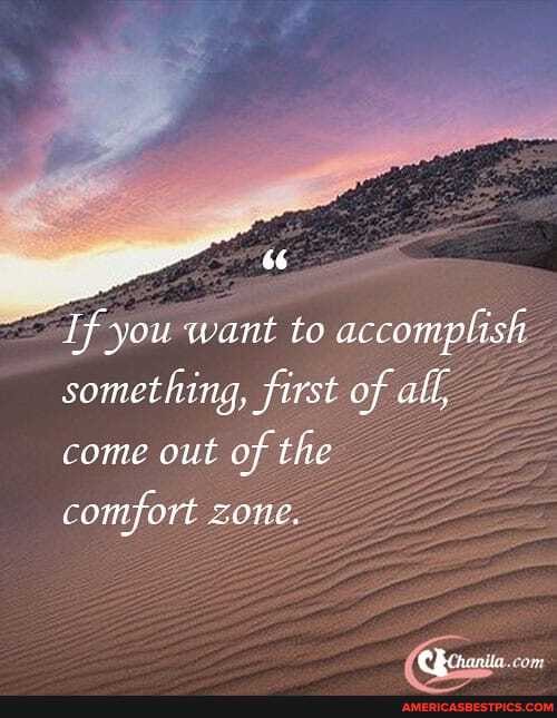 If you want to accomplish something, first of all, come out of the
comfort zone.