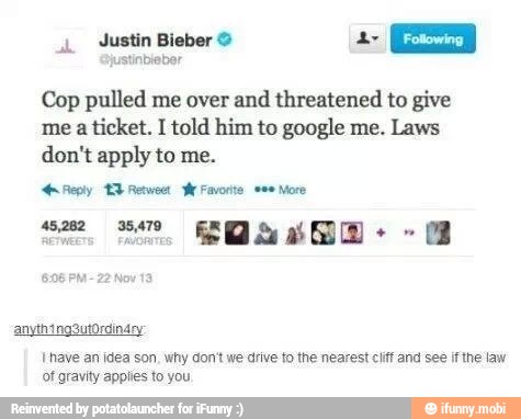 Cop pulled me over and threatened to give
me a ticket. I told him to google me. Laws
don't apply to me.
Reply EB Retweet hr Favorite wee More
[have an idea son, why don't we drive to the nearest cliff and see if the law
ot gravity applies to you