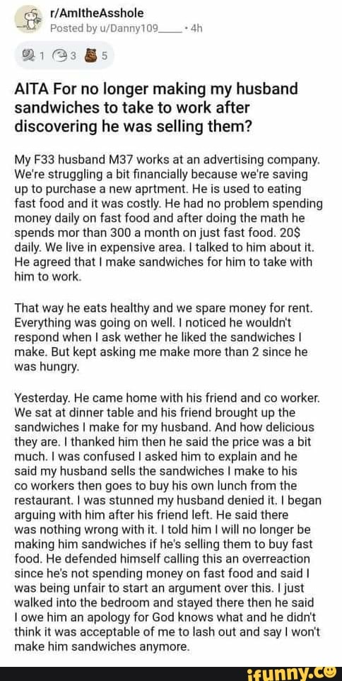 Posted by
AITA For no longer making my husband sandwiches to take to work after discovering he was selling them?
My husband MS? works at an advertising company.
We're struggling a bit financially because we're saving up to purchase a new aprtment. He is used to eating fast food and it was costly. He had no problem spending money daily on fast food and after doing the math he spends mor than 300 a month on just fast food. 20$ daily. We live in expensive area. I talked to him about it.
He agreed that I make sandwiches for him to take with him to work.
That way he eats healthy and we spare money for rent.
Everything was going on well. I noticed he wouldn't respond when I ask wether he liked the sandwiches I make. But kept asking me make more than 2 since he was hungry.
Yesterday. He came home with his friend and co worker.
We sat at dinner table and his friend brought up the sandwiches I make for my husband. And how delicious they are. I thanked him then he said the price was a bit much. I was confused I asked him to explain and he said my husband sells the sandwiches I make to his
co workers then goes to buy his own lunch from the restaurant. I was stunned my husband denied it. I began arguing with him after his friend left. He said there
was nothing wrong with it. I told him I will no longer be making him sandwiches if he's selling them to buy fast food. He defended himself calling this an overreaction since he's not spending money on fast food and said I was being unfair to start an argument over this. I just walked into the bedroom and stayed there then he said
I owe him an apology for God knows what and he didn't think it was acceptable of me to lash out and say I won't make him sandwiches anymore.