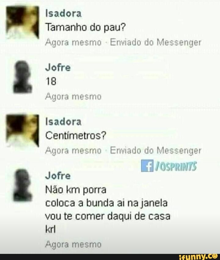 o
Nm
8 Isadora
Tamanho do pau?
Agora mesmo Enviado do Messenger
Jofre
18
Agora mesmo
Isadora
Centimetros?
Agora mesmo Enviado do Messe nger
Jofre
Nao km porra
coloca a bunda ai na janela
vou te comer daqui de casa
Agora mesmo