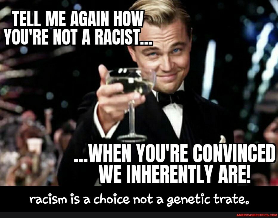 TELL ME AGAIN HOW
YOU'RE NOT A RACIST...
WHEN YOU'RE CONVINCED
WE INHERENTLY ARE!
racism is a choice not a genetic trate, - racism is a choice not a genetic trate.