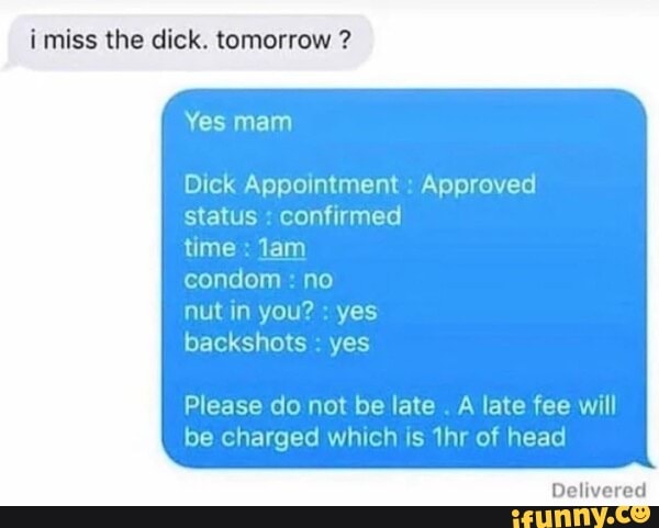 imiss the dick. tomorrow ?
Yes mam
Dick Appointment : Approved status : confirmed
time : Jam
condom : no
nut in you? : yes
backshots : yes
Please do not be late . A late fee will be charged which is thr of head