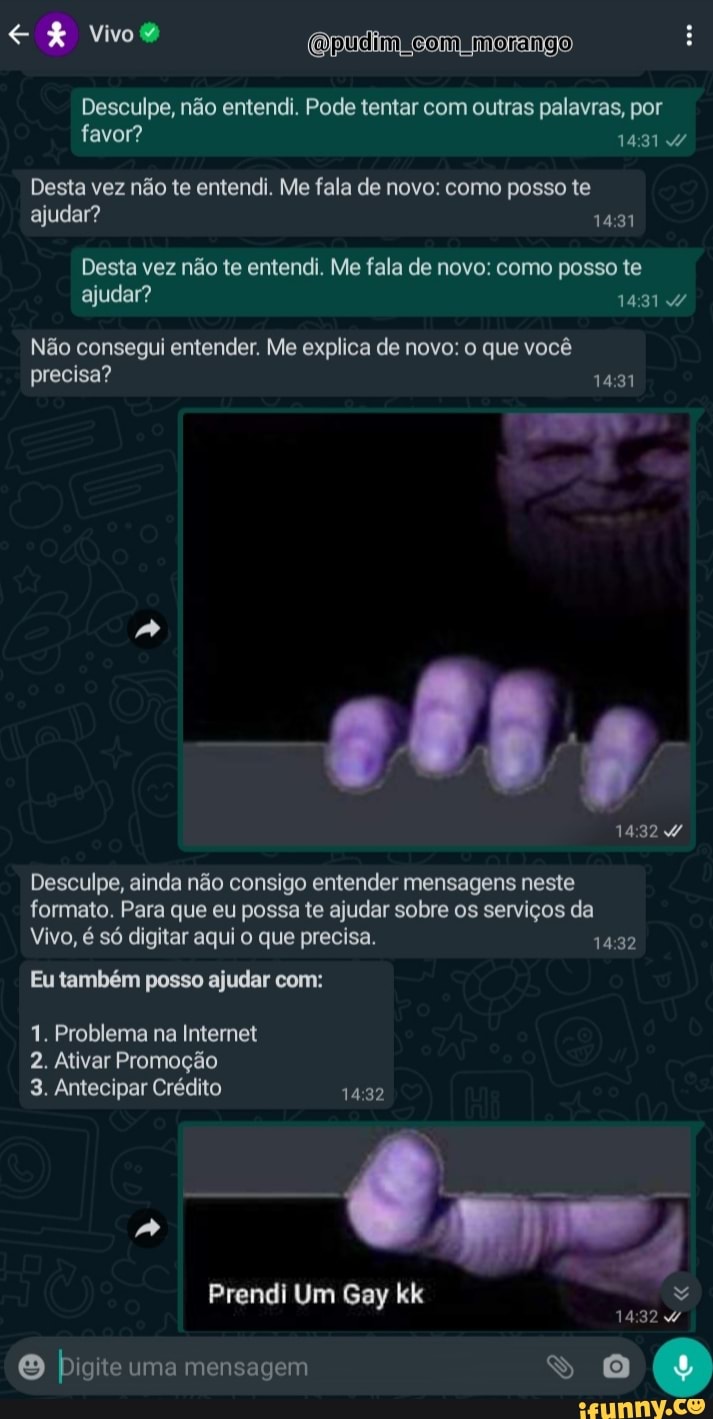 Qpudiim Com morango
Desculpe, não entendi. Pode tentar com outras palavras, por favor? 14317
Desta vez não te entendi. Me fala de novo: como posso te ajudar?
Desta vez não te entendi. Me fala de novo: como posso te ajudar?
Não consegui entender. Me explica de novo: o que você precisa?
ENTA
Desculpe, ainda não consigo entender mensagens neste formato. Para que eu possa te ajudar sobre os serviços da
Vivo, é só digitar aqui o que precisa.
Eu também posso ajudar com:
1. Problema na Internet
2. Ativar Promoção
3. Antecipar Crédito 1432
Prendi Um Gay kk
32
pigite uma mensagem