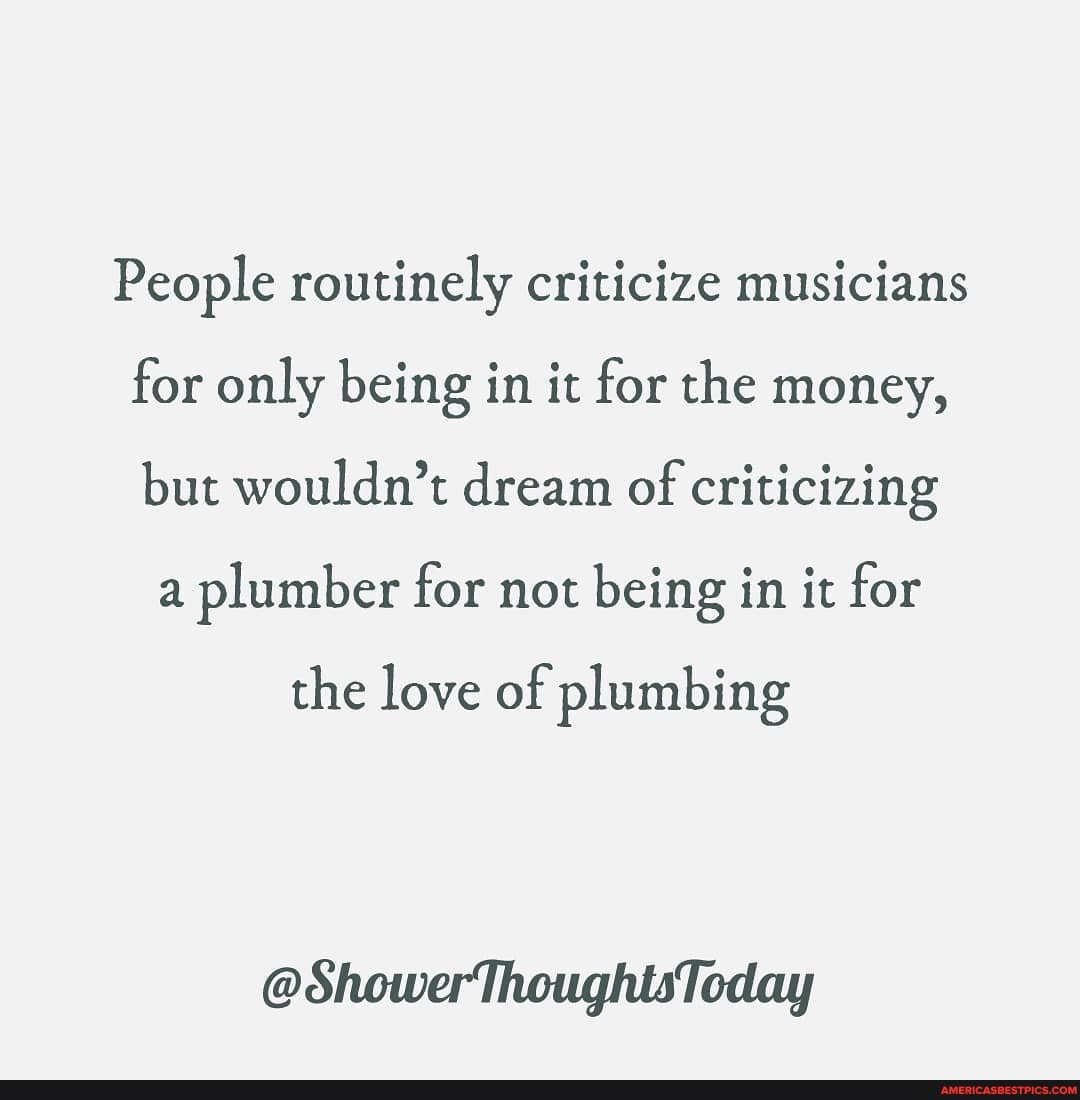 People routinely criticize musicians for only being in it for the money, but wouldn't dream of criticizing
a plumber for not being in it for
the love of plumbing
@ShowerThoughtsToday
