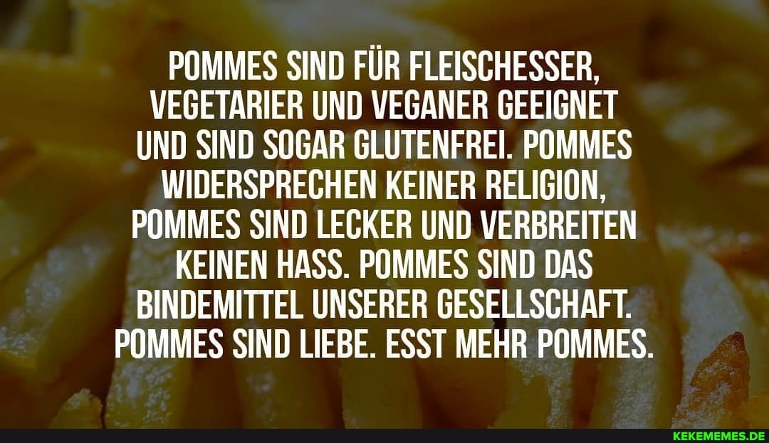 POMMES SIND FÜR FLEISCHESSER,
VEGETARIER UND VEGANER GEEIGNET UND SIND SOGAR GLUTENFREI. POMMES WIDERSPRECHEN KEINER RELIGION,
POMMES SIND LECKER UND VERBREITEN KEINEN HASS. POMMES SIND DAS BINDEMITTEL UNSERER GESELLSCHAFT.
POMMES SIND LIEBE. ESST MEHR POMMES.