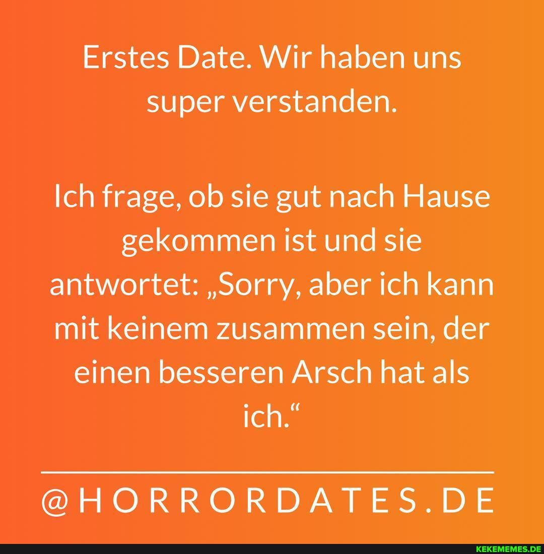 Erstes Date. Wir haben uns super verstanden.
Ich frage, ob sie gut nach Hause gekommen ist und sie antwortet: "Sorry, aber ich kann mit keinem zusammen sein, der einen besseren Arsch hat als ich."
@HORRORDAI .DE