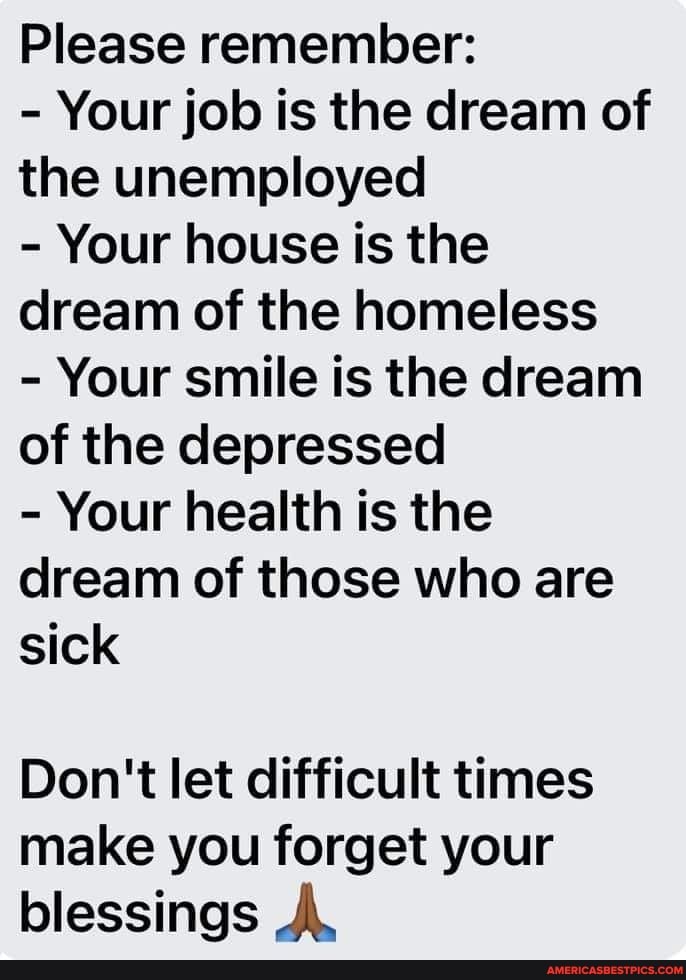 Please remember:
- Your job is the dream of the unemployed
- Your house is the dream of the homeless
- Your smile is the dream of the depressed
- Your health is the dream of those who are sick
Don't let difficult times make you forget your blessings A,